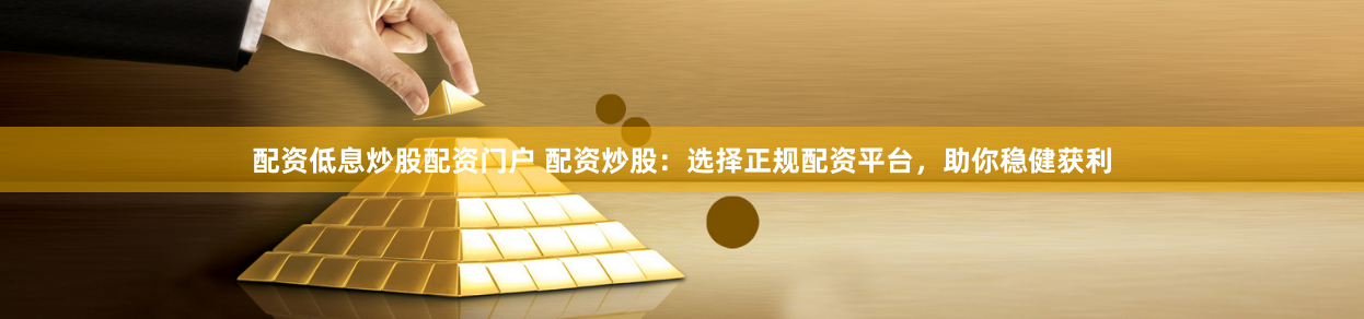 配资低息炒股配资门户 配资炒股：选择正规配资平台，助你稳健获利