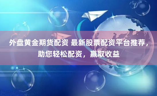 外盘黄金期货配资 最新股票配资平台推荐，助您轻松配资，赢取收益