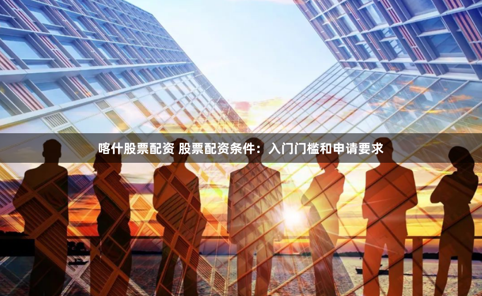 喀什股票配资 股票配资条件：入门门槛和申请要求