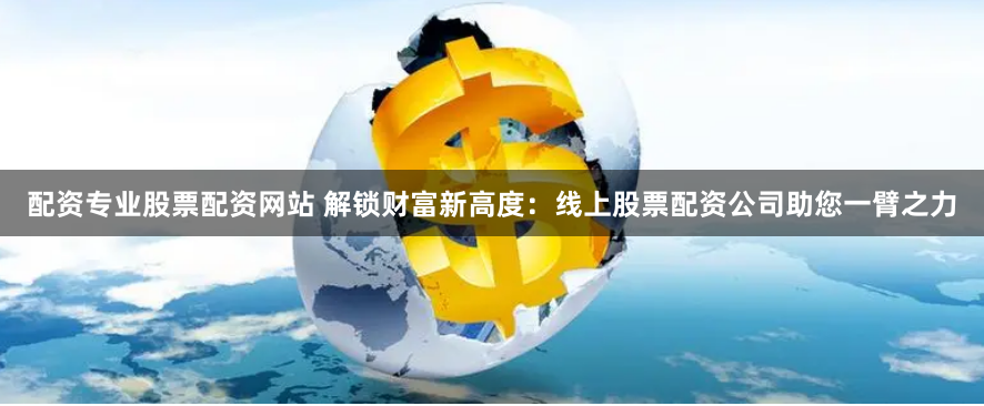 配资专业股票配资网站 解锁财富新高度：线上股票配资公司助您一臂之力