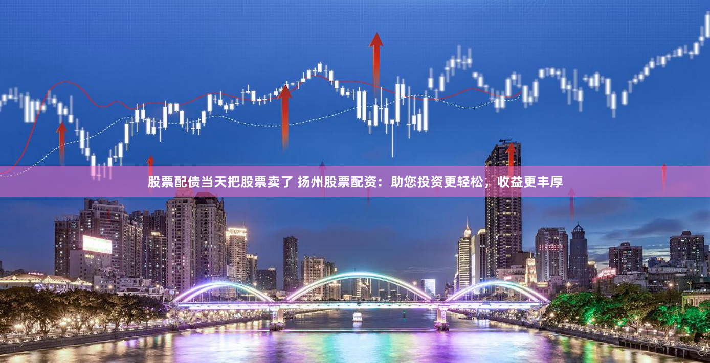 股票配债当天把股票卖了 扬州股票配资：助您投资更轻松，收益更丰厚