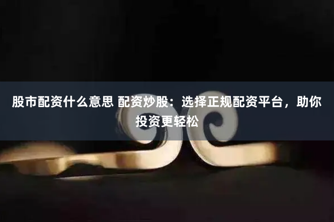 股市配资什么意思 配资炒股：选择正规配资平台，助你投资更轻松